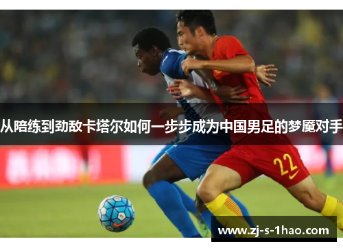 从陪练到劲敌卡塔尔如何一步步成为中国男足的梦魇对手