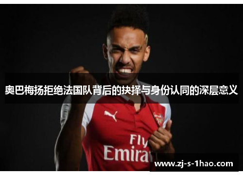 奥巴梅扬拒绝法国队背后的抉择与身份认同的深层意义