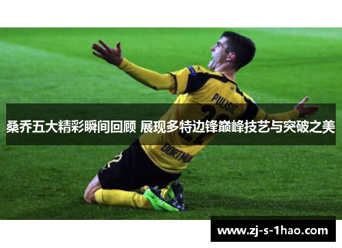 桑乔五大精彩瞬间回顾 展现多特边锋巅峰技艺与突破之美