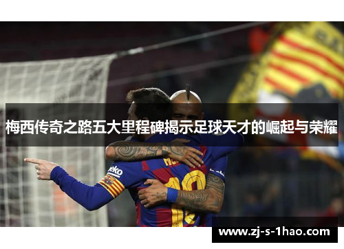 梅西传奇之路五大里程碑揭示足球天才的崛起与荣耀