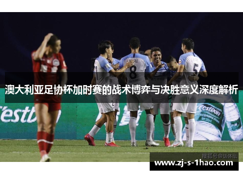 澳大利亚足协杯加时赛的战术博弈与决胜意义深度解析
