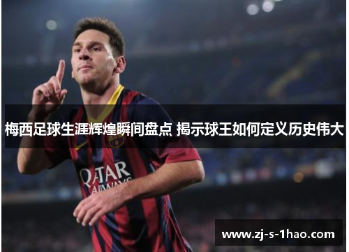 梅西足球生涯辉煌瞬间盘点 揭示球王如何定义历史伟大