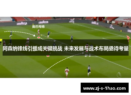 阿森纳锋线引援成关键挑战 未来发展与战术布局亟待考量